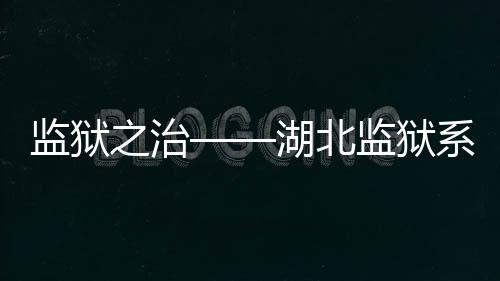 監獄之治——湖北監獄系統刑罰執行內控機制建設紀實