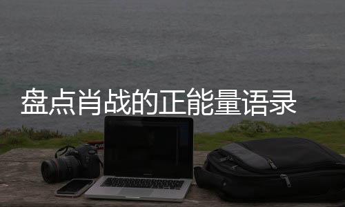 盤點肖戰的正能量語錄 肖戰曾說過哪些正能量句子