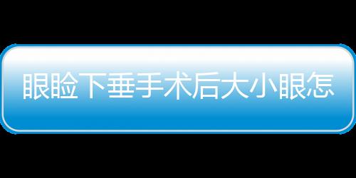 眼瞼下垂手術后大小眼怎么辦？眼瞼下垂手術多久恢復？