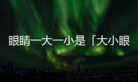 眼睛一大一小是「大小眼」還是「肌無力癥」？醫(yī)師傳授分辨秘訣