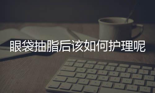 眼袋抽脂后該如何護理呢？吸脂祛眼袋多久恢復？