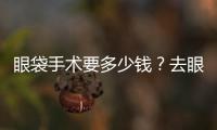 眼袋手術要多少錢？去眼袋手術有哪些方法？