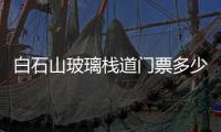 白石山玻璃棧道門票多少錢  天門山玻璃棧道門票多少錢,行業資訊