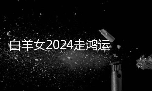 白羊女2024走鴻運 白羊女2024年的全年運勢