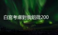 白宮考慮對(duì)俄鋁徵200％關(guān)稅向普亭施壓，航太、民生等相關(guān)產(chǎn)業(yè)倍感壓力