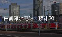 白鶴灘水電站：預(yù)計(jì)2022年7月實(shí)現(xiàn)全部機(jī)組投產(chǎn)發(fā)電