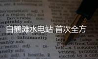 白鶴灘水電站 首次全方位對公眾開放