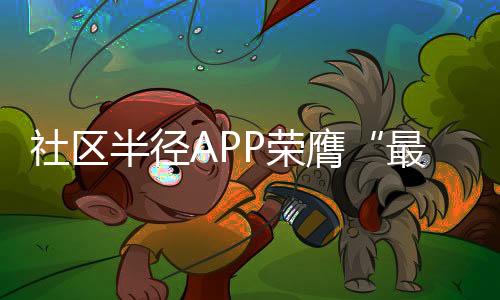 社區(qū)半徑APP榮膺“最具創(chuàng)新力綜合服務(wù)APP”【科技】風尚中國網(wǎng)