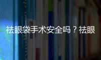 祛眼袋手術安全嗎？祛眼袋手術對眼睛有傷害嗎？