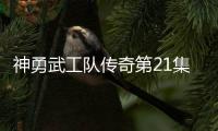 神勇武工隊傳奇第21集劇情詳細介紹