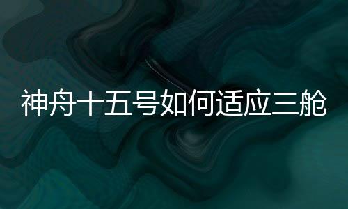 神舟十五號如何適應三艙組合體運行？專家解密→—新聞—科學網