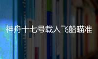 神舟十七號載人飛船瞄準10月26日11時14分發射