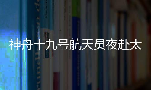 神舟十九號(hào)航天員夜赴太空 三大“護(hù)身法寶”揭秘