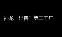 神龍“出售”第二工廠 東本接盤緩產能瓶頸