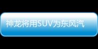 神龍將用SUV為東風汽車集團帶節奏