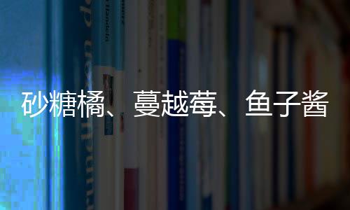 砂糖橘、蔓越莓、魚子醬……“南北回禮”都送了些啥？