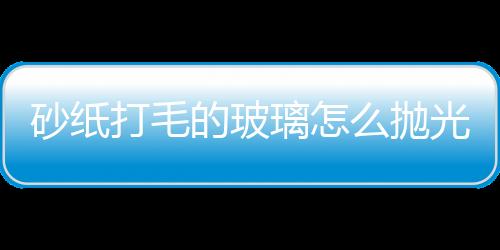 砂紙打毛的玻璃怎么拋光  玻璃拋光液使用操作方法,行業資訊