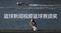籃球新聞視頻籃球賽頒獎新聞稿—籃球cba直播