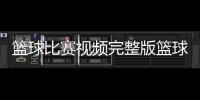 籃球比賽視頻完整版籃球小游戲大全2023年10月18日