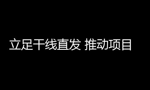 立足干線直發(fā) 推動(dòng)項(xiàng)目轉(zhuǎn)型運(yùn)營(yíng)