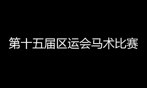 第十五屆區(qū)運(yùn)會(huì)馬術(shù)比賽圓滿收官