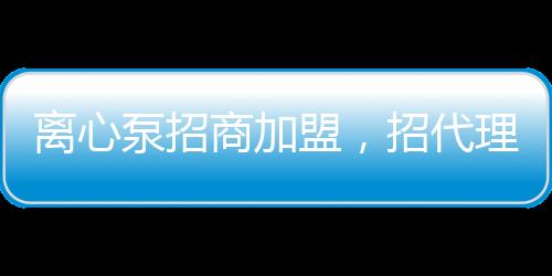 離心泵招商加盟，招代理，招經銷商