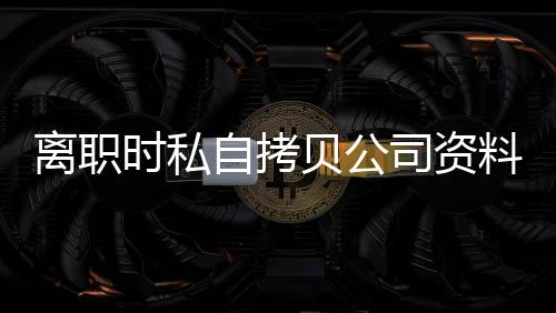 離職時私自拷貝公司資料 未泄密也屬侵權行為