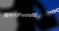 福特與Pivotal聯姻 1.82億美元加快軟件開發