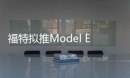 福特擬推Model E環保車系列 2019年問世