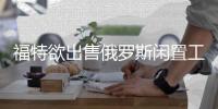 福特欲出售俄羅斯閑置工廠 多家企業欲收購