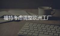 福特考慮調(diào)整歐洲工廠 將生產(chǎn)電動(dòng)車配件