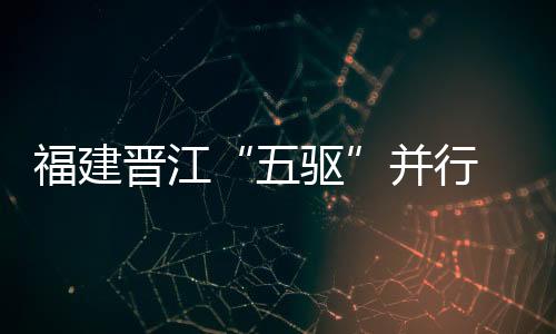 福建晉江“五驅”并行  全力推進應急管理體系和能力現代化建設