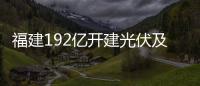 福建192億開建光伏及玻璃新材料產(chǎn)業(yè),行業(yè)資訊