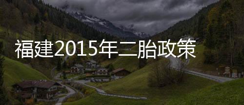 福建2015年二胎政策需要審批嗎（福建單獨二胎新政策2014）