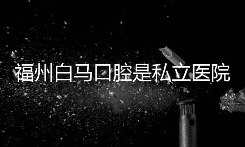 福州白馬口腔是私立醫(yī)院?jiǎn)?不是,但是正規(guī)的連鎖口腔門診部