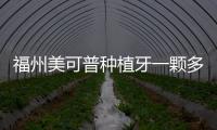 福州美可普種植牙一顆多少錢?孫大為/朱基標醫生種牙貴不貴