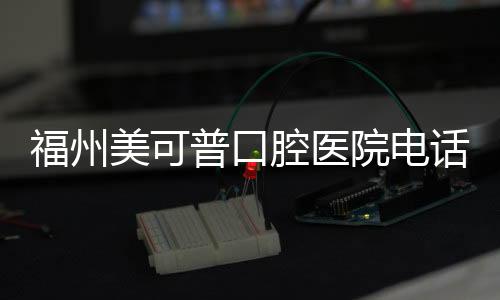 福州美可普口腔醫院電話是多少?群升等連鎖店電聯預約方式