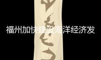 福州加快建設海洋經(jīng)濟發(fā)展示范區(qū)：擁抱黃金岸線 釋放“黃金效益”