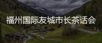 福州國際友城市長茶話會舉行 各國嘉賓暢談城市文化產業發展新機遇