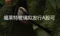 福萊特玻璃擬發行A股可轉債申請獲中國證監會受理,企業新聞