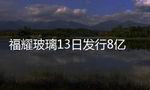 福耀玻璃13日發行8億元1年期短出借證券,企業新聞