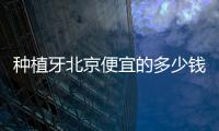 種植牙北京便宜的多少錢一顆？998元起比北京1980元種植牙更便宜