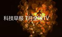 科技早報 7月全球TV面板出貨報告;創維或將介入OLED面板研發