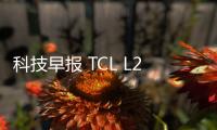 科技早報 TCL L2系列新品首發；樂融與十分到家達成合作