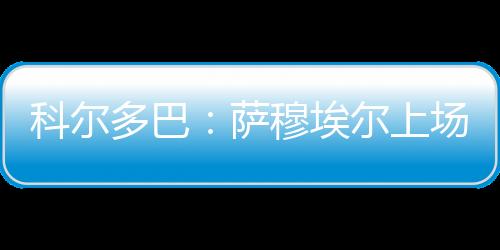 科爾多巴：薩穆埃爾上場(chǎng)將使球隊(duì)更強(qiáng)