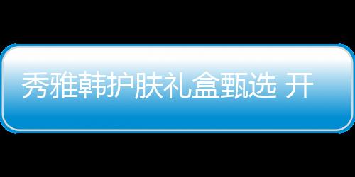 秀雅韓護膚禮盒甄選 開啟璀璨節(jié)日季