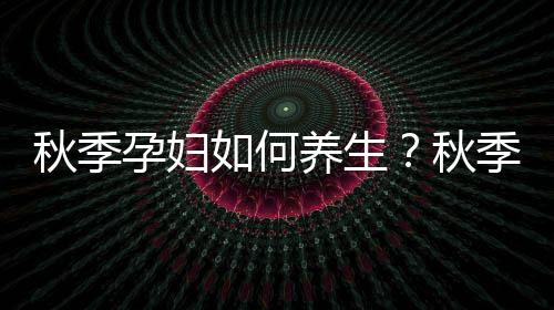 秋季孕婦如何養生？秋季疾病預防