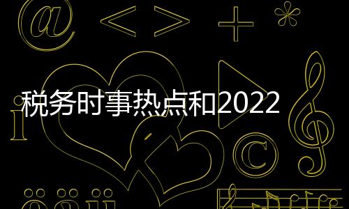 稅務時事熱點和2022稅務熱點事件感悟的詳細介紹