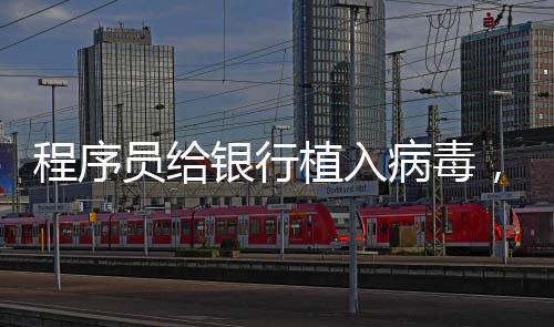 程序員給銀行植入病毒，分1300次盜取718萬，被判10年半！