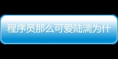 程序員那么可愛陸漓為什么女扮男裝？陸漓結(jié)局是什么和誰在一起